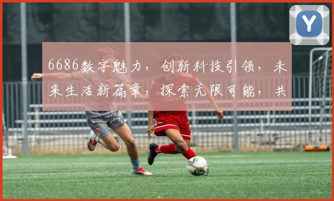 6686数字魅力，创新科技引领，未来生活新篇章，探索无限可能，共筑美好未来